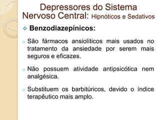  Benzodiazepínicos:
o São fármacos ansiolíticos mais usados no
tratamento da ansiedade por serem mais
seguros e eficazes.
o Não possuem atividade antipsicótica nem
analgésica.
o Substituem os barbitúricos, devido o índice
terapêutico mais amplo.
Depressores do Sistema
Nervoso Central: Hipnóticos e Sedativos
 