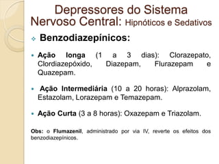  Benzodiazepínicos:
 Ação longa (1 a 3 dias): Clorazepato,
Clordiazepóxido, Diazepam, Flurazepam e
Quazepam.
 Ação Intermediária (10 a 20 horas): Alprazolam,
Estazolam, Lorazepam e Temazepam.
 Ação Curta (3 a 8 horas): Oxazepam e Triazolam.
Obs: o Flumazenil, administrado por via IV, reverte os efeitos dos
benzodiazepínicos.
Depressores do Sistema
Nervoso Central: Hipnóticos e Sedativos
 