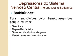  Barbitúricos:
Foram substituídos pelos benzodiazepínicos
porque induzem:
o Tolerância
o Dependência física
o Sintomas de abstinência grave
o Causa coma em doses tóxicas
Depressores do Sistema
Nervoso Central: Hipnóticos e Sedativos
 