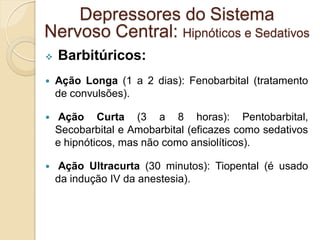  Barbitúricos:
 Ação Longa (1 a 2 dias): Fenobarbital (tratamento
de convulsões).
 Ação Curta (3 a 8 horas): Pentobarbital,
Secobarbital e Amobarbital (eficazes como sedativos
e hipnóticos, mas não como ansiolíticos).
 Ação Ultracurta (30 minutos): Tiopental (é usado
da indução IV da anestesia).
Depressores do Sistema
Nervoso Central: Hipnóticos e Sedativos
 