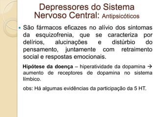  São fármacos eficazes no alívio dos sintomas
da esquizofrenia, que se caracteriza por
delírios, alucinações e distúrbio do
pensamento, juntamente com retraimento
social e respostas emocionais.
Hipótese da doença – hiperatividade da dopamina 
aumento de receptores de dopamina no sistema
límbico.
obs: Há algumas evidências da participação da 5 HT.
Depressores do Sistema
Nervoso Central: Antipsicóticos
 