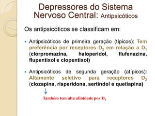Os antipsicóticos se classificam em:
 Antipsicóticos de primeira geração (típicos): Tem
preferência por receptores D2 em relação a D1
(clorpromazina, haloperidol, flufenazina,
flupentixol e clopentixol)
 Antipsicóticos de segunda geração (atípicos):
Altamente seletivo para receptores D2
(clozapina, risperidona, sertindol e quetiapina)
Depressores do Sistema
Nervoso Central: Antipsicóticos
Também tem alta afinidade por D4
 