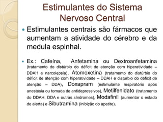 Estimulantes do Sistema
Nervoso Central
 Estimulantes centrais são fármacos que
aumentam a atividade do cérebro e da
medula espinhal.
 Ex.: Cafeína, Anfetamina ou Dextroanfetamina
(tratamento do distúrbio do déficit de atenção com hiperatividade –
DDAH e narcolepsia), Atomoxetina (tratamento do distúrbio do
déficit de atenção com hiperatividade – DDAH e distúrbio do déficit de
atenção – DDA), Doxapram (estimulante respiratório após
anestesia ou tomada de antidepressivos), Metilfenidato (tratamento
do DDAH, DDA e outras síndromes), Modafinil (aumentar o estado
de alerta) e Sibutramina (inibição do apetite).
 