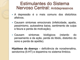  A depressão é o mais comuns dos distúrbios
afetivos.
 Causam sintomas emocionais (infelicidade, apatia,
pessimismo, autoestima baixa, sentimento de culpa
e feiura e perda de motivação).
 Causam sintomas biológicos (retardo do
pensamento e da ação, perda do libido, distúrbio do
sono e perda de apetite).
Hipótese da doença – deficiência de noradrenalina,
serotonina (5-HT) e dopamina no sistema límbico.
Estimulantes do Sistema
Nervoso Central: Antidepressivos
 