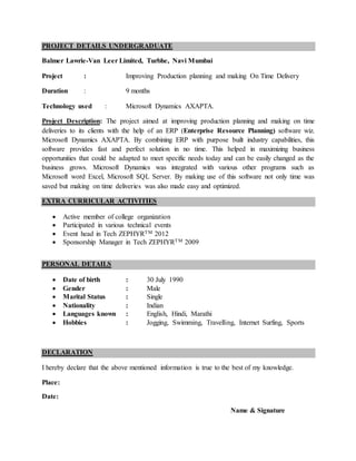 PROJECT DETAILS UNDERGRADUATE
Balmer Lawrie-Van Leer Limited, Turbhe, Navi Mumbai
Project : Improving Production planning and making On Time Delivery
Duration : 9 months
Technology used : Microsoft Dynamics AXAPTA.
Project Description: The project aimed at improving production planning and making on time
deliveries to its clients with the help of an ERP (Enterprise Resource Planning) software wiz.
Microsoft Dynamics AXAPTA. By combining ERP with purpose built industry capabilities, this
software provides fast and perfect solution in no time. This helped in maximizing business
opportunities that could be adapted to meet specific needs today and can be easily changed as the
business grows. Microsoft Dynamics was integrated with various other programs such as
Microsoft word Excel, Microsoft SQL Server. By making use of this software not only time was
saved but making on time deliveries was also made easy and optimized.
EXTRA CURRICULAR ACTIVITIES
 Active member of college organization
 Participated in various technical events
 Event head in Tech ZEPHYRTM 2012
 Sponsorship Manager in Tech ZEPHYRTM 2009
PERSONAL DETAILS
 Date of birth : 30 July 1990
 Gender : Male
 Marital Status : Single
 Nationality : Indian
 Languages known : English, Hindi, Marathi
 Hobbies : Jogging, Swimming, Travelling, Internet Surfing, Sports
DECLARATION
I hereby declare that the above mentioned information is true to the best of my knowledge.
Place:
Date:
Name & Signature
 