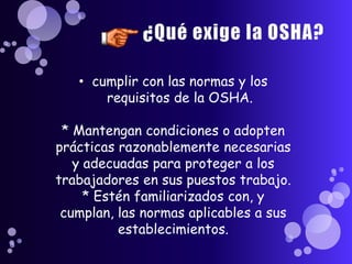 • cumplir con las normas y los
       requisitos de la OSHA.

 * Mantengan condiciones o adopten
prácticas razonablemente necesarias
   y adecuadas para proteger a los
trabajadores en sus puestos trabajo.
     * Estén familiarizados con, y
 cumplan, las normas aplicables a sus
          establecimientos.
 