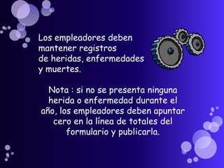 Los empleadores deben
mantener registros
de heridas, enfermedades
y muertes.

  Nota : si no se presenta ninguna
  herida o enfermedad durante el
año, los empleadores deben apuntar
   cero en la línea de totales del
       formulario y publicarla.
 
