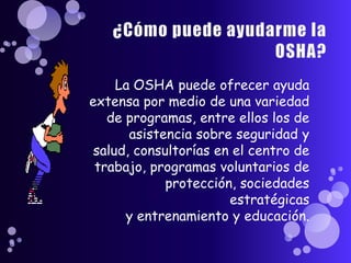 La OSHA puede ofrecer ayuda
extensa por medio de una variedad
   de programas, entre ellos los de
       asistencia sobre seguridad y
 salud, consultorías en el centro de
 trabajo, programas voluntarios de
             protección, sociedades
                       estratégicas
      y entrenamiento y educación.
 
