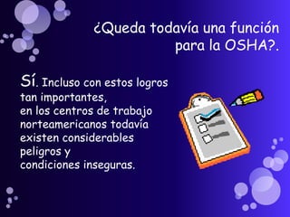 ¿Queda todavía una función
                       para la OSHA?.

Sí. Incluso con estos logros
tan importantes,
en los centros de trabajo
norteamericanos todavía
existen considerables
peligros y
condiciones inseguras.
 