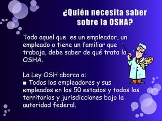 Todo aquel que es un empleador, un
empleado o tiene un familiar que
trabaja, debe saber de qué trata la
OSHA.

La Ley OSH abarca a:
■ Todos los empleadores y sus
empleados en los 50 estados y todos los
territorios y jurisdicciones bajo la
autoridad federal.
 