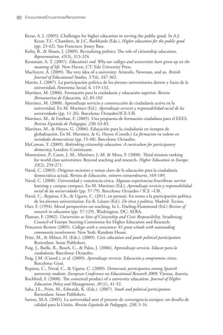 Kezar, A. J. (2005). Challenges for higher education in serving the public good. In A.J.
Kezar, T.C. Chambers, & J.C. Burkhardt (Eds.), Higher education for the public good
(pp. 23-42). San Francisco: Jossey Bass.
Kisby, B., & Sloam, J. (2009). Revitalising politics: The role of citizenship education,
Representation, 45(3), 313-324.
Kronman, A. T. (2007). Education’s end: Why our colleges and universities have given up on the
meaning of life. New Haven, CT: Yale University Press.
MacIntyre, A. (2009). The very idea of a university: Aristotle, Newman, and us. British
Journal of Educational Studies, 57(4), 347-362.
Martín, I. (2007). La participación política de los jóvenes universitarios dentro y fuera de la
universidad, Panorama Social, 6, 119-132.
Martínez, M. (2006). Formación para la ciudadanía y educación superior. Revista
Iberoamerica de Educación, 42, 85-102
Martínez, M. (2008). Aprendizaje servicio y construcción de ciudadanía activa en la
universidad. En M. Martínez (Ed.). Aprendizaje servicio y responsabilidad social de las
universidades (pp. 11-26). Barcelona: Octaedro/ICE-UB.
Martínez, M., & Esteban, F. (2005). Una propuesta de formación ciudadana para el EEES.
Revista Española de Pedagogía, 230, 63-83.
Martínez, M., & Hoyos, G. (2006). Educación para la ciudadanía en tiempos de
globalización. En M. Martínez, & G. Hoyos (Coords.) La formación en valores en
sociedades democráticas (pp. 15-48). Barcelona: Octaedro.
McCowan, T. (2009). Rethinking citizenship education: A curriculum for participatory
democracy. London: Continuum.
Montesinos, P., Carot, J. M., Martínez, J.-M. & Mora, F. (2008). Third mission ranking
for world class universities: Beyond teaching and research. Higher Education in Europe,
33(2), 259-271.
Naval, C. (2003). Orígenes recientes y temas clave de la educación para la ciudadanía
democrática actual, Revista de Educación, número extraordinario, 169-189.
Naval, C. (2008). Universidad y conciencia cívica. Algunas experiencias fructíferas: service
learning y campus compact. En M. Martínez (Ed.). Aprendizaje servicio y responsabilidad
social de las universidades (pp. 57-79). Barcelona: Octaedro / ICE –UB.
Naval, C., Repáraz, Ch., & Ugarte, C. (2011, en prensa). En torno a la participación política
de los jóvenes universitarios. En R. Lázaro (Ed.). De ética y política. Madrid: Tecnos.
Oser, F. (1994). Moral perspectives on teaching. In L. Darling-Hammond (Ed.) Review of
research in education (pp. 57-129). Washington, DC: AERA.
Plantan, F. (2002). Universities as Sites of Citizenship and Civic Responsibility. Strasbourg:
Council of Europe Steering Committee for Higher Education and Research.
Princeton Review (2005). Colleges with a conscience: 81 great schools with outstanding
community involvement. New York: Random House.
Print, M., & Milner, H. (Eds.). (2009). Civic education and youth political participation.
Rotterdam: Sense Publishers.
Puig. J., Batlle, R., Bosch, C., & Palos, J. (2006). Aprendizaje-servicio. Educar para la
ciudadanía. Barcelona: Octaedro.
Puig, J.M. (Coord.), et al. (2009). Aprendizaje servicio. Educación y compromiso cívico.
Barcelona: Graó.
Repáraz, C., Naval, C., & Ugarte, C. (2009). Democratic participation among Spanish
university students. European Conference on Educational Research 2009. Vienna, Austria.
Rochford, F. (2008). The contested product of a university education. Journal of Higher
Education Policy and Management, 30 (1), 41-52.
Saha, J.L., Print, M., Edwards, K. (Eds.). (2007). Youth and political participation.
Rotterdam: Sense Publishers.
Santos, M.A. (2005). La universidad ante el proceso de convergencia europea: un desafío de
calidad para la Unión. Revista Española de Pedagogía, 230, 5-16.
Encounters/Encuentros/Rencontres90
 