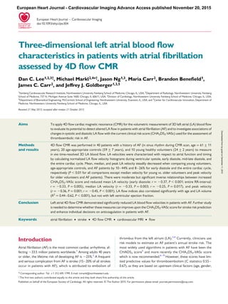 .....................................................................................................................................................................................
.....................................................................................................................................................................................
Three-dimensional left atrial blood ﬂow
characteristics in patients with atrial ﬁbrillation
assessed by 4D ﬂow CMR
Dan C. Lee1,2,3†, Michael Markl2,4*†, Jason Ng1,3, Maria Carr2, Brandon Beneﬁeld1,
James C. Carr2, and Jeffrey J. Goldberger1,3,5
1
Feinberg Cardiovascular Research Institute, Northwestern University Feinberg School of Medicine, Chicago, IL, USA; 2
Department of Radiology, Northwestern University Feinberg
School of Medicine, 737 N. Michigan Avenue Suite 1600, Chicago, IL 60611, USA; 3
Division of Cardiology, Northwestern University Feinberg School of Medicine, Chicago, IL, USA;
4
Department of Biomedical Engineering, McCormick School of Engineering, Northwestern University, Evanston, IL, USA; and 5
Center for Cardiovascular Innovation, Department of
Medicine, Northwestern University Feinberg School of Medicine, Chicago, IL, USA
Received 21 May 2015; accepted after revision 21 October 2015
Aims To apply 4D ﬂow cardiac magnetic resonance (CMR) for the volumetric measurement of 3D left atrial (LA) blood ﬂow
to evaluate its potential to detect altered LA ﬂow in patients with atrial ﬁbrillation (AF) and to investigate associations of
changes in systolic and diastolic LA ﬂow with the current clinical risk score (CHA2DS2-VASc) used for the assessment of
thromboembolic risk in AF.
Methods
and results
4D ﬂow CMR was performed in 40 patients with a history of AF (in sinus rhythm during CMR scan, age ¼ 61 + 11
years), 20 age-appropriate controls (59 + 7 years), and 10 young healthy volunteers (24 + 2 years) to measure
in vivo time-resolved 3D LA blood ﬂow. LA velocities were characterized with respect to atrial function and timing
by calculating normalized LA ﬂow velocity histograms during ventricular systole, early diastole, mid-late diastole, and
the entire cardiac cycle. Mean, median, and peak LA velocity steadily decreased when comparing young volunteers,
age-appropriate controls, and AF patients by 10–44% and 8–26% for early diastole and the entire cardiac cycle,
respectively (P , 0.01 for all comparisons except median velocity for young vs. older volunteers and peak velocity
for older volunteers and AF patients). There were moderate but signiﬁcant inverse relationships between increased
CHA2DS2-VASc score and reduced mean LA velocity (early diastole: r ¼ 20.37, P , 0.001; entire RR-interval:
r ¼ 20.33, P ¼ 0.005), median LA velocity (r ¼ 20.33, P ¼ 0.003; r ¼ 20.25, P ¼ 0.017), and peak velocity
(r ¼ 20.36, P ¼ 0.001; r ¼ 20.45, P , 0.001). LA ﬂow indices also correlated signiﬁcantly with age and LA volume
(R2
¼ 0.44–0.62, P , 0.001), but not with left ventricular ejection fraction.
Conclusion Left atrial 4D ﬂow CMR demonstrated signiﬁcantly reduced LA blood ﬂow velocities in patients with AF. Further study
is needed to determine whether these measures can improve upon the CHA2DS2-VASc score for stroke risk prediction
and enhance individual decisions on anticoagulation in patients with AF.
-----------------------------------------------------------------------------------------------------------------------------------------------------------
Keywords atrial ﬁbrillation † stroke † 4D ﬂow CMR † cardiovascular MRI † ﬂow
Introduction
Atrial ﬁbrillation (AF) is the most common cardiac arrhythmia, af-
fecting 33.5 million patients worldwide.1
Among adults 40 years
or older, the lifetime risk of developing AF is 25%.2
A frequent
and serious complication from AF is stroke (15–20% of all strokes
occur in patients with AF), which is attributed to embolism of
thrombus from the left atrium (LA).3,4
Currently, clinicians use
risk models to estimate an AF patient’s annual stroke risk. The
most widely used algorithms in patients with AF have been the
CHADS2 score5
and more recently the CHA2DS2-VASc score
which is now recommended.6 – 9
However, these scores have lim-
ited predictive values for thromboembolism (C statistics 0.55–
0.67), as they are based on upstream clinical factors (age, gender,
* Corresponding author. Tel: +1 312 695 1799. E-mail: mmarkl@northwestern.edu
†
The ﬁrst two authors contributed equally to this article and they both share ﬁrst authorship of this article.
Published on behalf of the European Society of Cardiology. All rights reserved. & The Author 2015. For permissions please email: journals.permissions@oup.com.
European Heart Journal – Cardiovascular Imaging
doi:10.1093/ehjci/jev304
European Heart Journal - Cardiovascular Imaging Advance Access published November 20, 2015
byguestonDecember11,2015Downloadedfrom
 