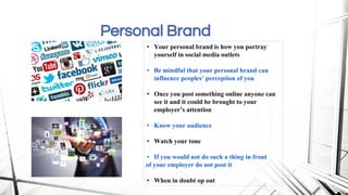 Personal Brand
• Your personal brand is how you portray
yourself in social media outlets
• Be mindful that your personal brand can
influence peoples’ perception of you
• Once you post something online anyone can
see it and it could be brought to your
employer’s attention
• Know your audience
• Watch your tone
• If you would not do such a thing in front
of your employer do not post it
• When in doubt op out
 