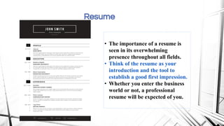Resume
• The importance of a resume is
seen in its overwhelming
presence throughout all fields.
• Think of the resume as your
introduction and the tool to
establish a good first impression.
• Whether you enter the business
world or not, a professional
resume will be expected of you.
 