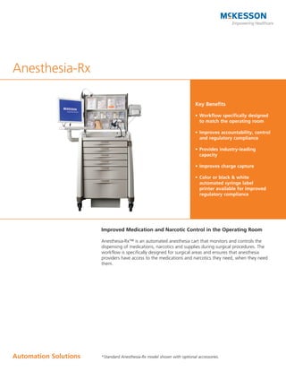 Anesthesia-Rx

                                                                        Key Benefits

                                                                        •	 Workflow	specifically	designed	
                                                                           to match the operating room

                                                                        •	 Improves	accountability,	control	
                                                                           and	regulatory	compliance	

                                                                        •	 Provides	industry-leading	
                                                                           capacity

                                                                        •	 Improves	charge	capture

                                                                        •	 Color	or	black	&	white	
                                                                           automated	syringe	label	
                                                                           printer	available	for	improved	
                                                                           regulatory	compliance




                       Improved Medication and Narcotic Control in the Operating Room

                       Anesthesia-Rx™ is an automated anesthesia cart that monitors and controls the
                       dispensing of medications, narcotics and supplies during surgical procedures. The
                       workflow is specifically designed for surgical areas and ensures that anesthesia
                       providers have access to the medications and narcotics they need, when they need
                       them.




Automation	Solutions   *Standard Anesthesia-Rx model shown with optional accessories.
 