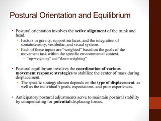 Postural Orientation and Equilibrium
• Postural orientation involves the active alignment of the trunk and
head.
• Factors in gravity, support surfaces, and the integration of
somatosensory, vestibular, and visual systems.
• Each of these inputs are “weighted” based on the goals of the
movement task within the specific environmental context.
• “up-weighting” and “down-weighting”
• Postural equilibrium involves the coordination of various
movement response strategies to stabilize the center of mass during
displacement.
• The specific strategy chosen depends on the type of displacement, as
well as the individual’s goals, expectations, and prior experiences.
• Anticipatory postural adjustments serve to maintain postural stability
by compensating for potential displacing forces.
 