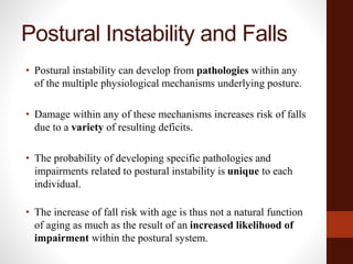 Postural Instability and Falls
• Postural instability can develop from pathologies within any
of the multiple physiological mechanisms underlying posture.
• Damage within any of these mechanisms increases risk of falls
due to a variety of resulting deficits.
• The probability of developing specific pathologies and
impairments related to postural instability is unique to each
individual.
• The increase of fall risk with age is thus not a natural function
of aging as much as the result of an increased likelihood of
impairment within the postural system.
 