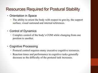 Resources Required for Postural Stability
• Orientation in Space
• The ability to orient the body with respect to gravity, the support
surface, visual surround and internal references.
• Control of Dynamics
• Complex control of the body’s COM while changing from one
position to another.
• Cognitive Processing
• Postural control requires many executive cognitive resources.
• Reaction times and performance in cognitive tasks generally
decrease as the difficulty of the postural task increases.
 