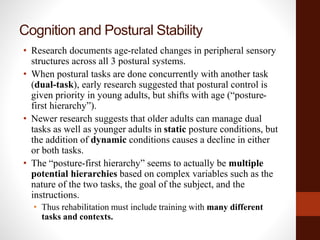 Cognition and Postural Stability
• Research documents age-related changes in peripheral sensory
structures across all 3 postural systems.
• When postural tasks are done concurrently with another task
(dual-task), early research suggested that postural control is
given priority in young adults, but shifts with age (“posture-
first hierarchy”).
• Newer research suggests that older adults can manage dual
tasks as well as younger adults in static posture conditions, but
the addition of dynamic conditions causes a decline in either
or both tasks.
• The “posture-first hierarchy” seems to actually be multiple
potential hierarchies based on complex variables such as the
nature of the two tasks, the goal of the subject, and the
instructions.
• Thus rehabilitation must include training with many different
tasks and contexts.
 