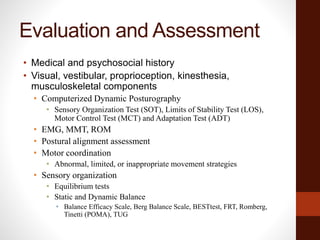 Evaluation and Assessment
• Medical and psychosocial history
• Visual, vestibular, proprioception, kinesthesia,
musculoskeletal components
• Computerized Dynamic Posturography
• Sensory Organization Test (SOT), Limits of Stability Test (LOS),
Motor Control Test (MCT) and Adaptation Test (ADT)
• EMG, MMT, ROM
• Postural alignment assessment
• Motor coordination
• Abnormal, limited, or inappropriate movement strategies
• Sensory organization
• Equilibrium tests
• Static and Dynamic Balance
• Balance Efficacy Scale, Berg Balance Scale, BESTtest, FRT, Romberg,
Tinetti (POMA), TUG
 