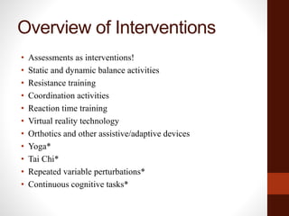 Overview of Interventions
• Assessments as interventions!
• Static and dynamic balance activities
• Resistance training
• Coordination activities
• Reaction time training
• Virtual reality technology
• Orthotics and other assistive/adaptive devices
• Yoga*
• Tai Chi*
• Repeated variable perturbations*
• Continuous cognitive tasks*
 