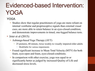 Evidenced-based Intervention:
YOGA
YOGA
• Studies show that regular practitioners of yoga are more reliant on
internal vestibular and proprioceptive signals than external visual
cues; are more able to retain balance in an eyes-closed condition;
and demonstrate improvements in timed, one-legged balance tests.
• Jeter et al (2015):
• Ashtanga-based Yoga Therapy (AYT)
• 25 postures, 60 minute, twice weekly to visually impaired elder adults
• Modifiable for various impairments
• Found significant increase in Mean Total Velocity (MTV) for both
foam, eyes-open and foam, eyes-closed conditions.
• In comparison with other exercise, yoga was equal to or
significantly better as judged by increased Quality of Life and
decreased stress levels.
 