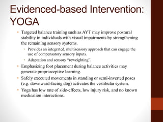 Evidenced-based Intervention:
YOGA
• Targeted balance training such as AYT may improve postural
stability in individuals with visual impairments by strengthening
the remaining sensory systems.
• Provides an integrated, multisensory approach that can engage the
use of compensatory sensory inputs.
• Adaptation and sensory “reweighting”.
• Emphasizing foot placement during balance activities may
generate proprioceptive learning.
• Safely executed movements in standing or semi-inverted poses
(e.g. downward-facing dog) activates the vestibular system.
• Yoga has low rate of side-effects, low injury risk, and no known
medication interactions.
 