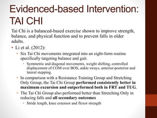 Evidenced-based Intervention:
TAI CHI
Tai Chi is a balanced-based exercise shown to improve strength,
balance, and physical function and to prevent falls in older
adults.
• Li et al. (2012):
• Six Tai Chi movements integrated into an eight-form routine
specifically targeting balance and gait.
• Symmetric and diagonal movements, weight shifting, controlled
displacement of COM over BOS, ankle sways, anterior-posterior and
lateral stepping.
• In comparison with a Resistance Training Group and Stretching
Only Group, the Tai Chi Group performed consistently better in
maximum excursion and outperformed both in FRT and TUG.
• The Tai Chi Group also performed better than Stretching Only in
reducing falls and all secondary outcomes
• Stride length, knee extensor and flexor strength
 