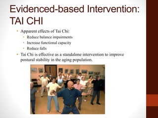 Evidenced-based Intervention:
TAI CHI
• Apparent effects of Tai Chi:
• Reduce balance impairments
• Increase functional capacity
• Reduce falls
• Tai Chi is effective as a standalone intervention to improve
postural stability in the aging population.
 