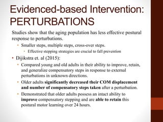 Evidenced-based Intervention:
PERTURBATIONS
Studies show that the aging population has less effective postural
response to perturbations.
• Smaller steps, multiple steps, cross-over steps.
• Effective stepping strategies are crucial to fall prevention
• Dijikstra et. al (2015):
• Compared young and old adults in their ability to improve, retain,
and generalize compensatory steps in response to external
perturbations in unknown directions.
• Older adults significantly decreased their COM displacement
and number of compensatory steps taken after a perturbation.
• Demonstrated that older adults possess an intact ability to
improve compensatory stepping and are able to retain this
postural motor learning over 24 hours.
 