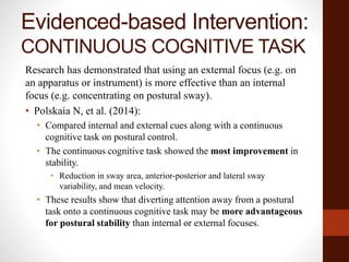 Evidenced-based Intervention:
CONTINUOUS COGNITIVE TASK
Research has demonstrated that using an external focus (e.g. on
an apparatus or instrument) is more effective than an internal
focus (e.g. concentrating on postural sway).
• Polskaia N, et al. (2014):
• Compared internal and external cues along with a continuous
cognitive task on postural control.
• The continuous cognitive task showed the most improvement in
stability.
• Reduction in sway area, anterior-posterior and lateral sway
variability, and mean velocity.
• These results show that diverting attention away from a postural
task onto a continuous cognitive task may be more advantageous
for postural stability than internal or external focuses.
 