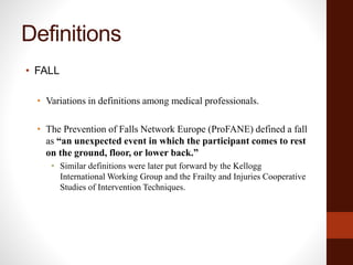 Definitions
• FALL
• Variations in definitions among medical professionals.
• The Prevention of Falls Network Europe (ProFANE) defined a fall
as “an unexpected event in which the participant comes to rest
on the ground, floor, or lower back.”
• Similar definitions were later put forward by the Kellogg
International Working Group and the Frailty and Injuries Cooperative
Studies of Intervention Techniques.
 