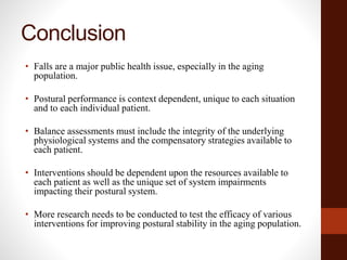 Conclusion
• Falls are a major public health issue, especially in the aging
population.
• Postural performance is context dependent, unique to each situation
and to each individual patient.
• Balance assessments must include the integrity of the underlying
physiological systems and the compensatory strategies available to
each patient.
• Interventions should be dependent upon the resources available to
each patient as well as the unique set of system impairments
impacting their postural system.
• More research needs to be conducted to test the efficacy of various
interventions for improving postural stability in the aging population.
 