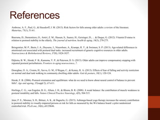 References
Ambrose, A. F., Paul, G., & Hausdorff, J. M. (2013). Risk factors for falls among older adults: a review of the literature.
Maturitas, 75(1), 51-61.
Boersma, D., Demontiero, O., Amiri, Z. M., Hassan, S., Suarez, H., Geisinger, D., ... & Duque, G. (2012). Vitamin D status in
relation to postural stability in the elderly. The journal of nutrition, health & aging, 16(3), 270-275.
Boisgontier, M. P., Beets, I. A., Duysens, J., Nieuwboer, A., Krampe, R. T., & Swinnen, S. P. (2013). Age-related differences in
attentional cost associated with postural dual tasks: increased recruitment of generic cognitive resources in older adults.
Neuroscience & Biobehavioral Reviews, 37(8), 1824-1837.
Dijkstra, B. W., Horak, F. B., Kamsma, Y. P., & Peterson, D. S. (2015). Older adults can improve compensatory stepping with
repeated postural perturbations. Frontiers in aging neuroscience, 7.
Donoghue, O. A., Cronin, H., Savva, G. M., O’Regan, C., & Kenny, R. A. (2013). Effects of fear of falling and activity restriction
on normal and dual task walking in community dwelling older adults. Gait & posture, 38(1), 120-124.
Horak, F. B. (2006). Postural orientation and equilibrium: what do we need to know about neural control of balance to prevent
falls?. Age and ageing, 35(suppl 2), ii7-ii11.
Horlings, C. G., van Engelen, B. G., Allum, J. H., & Bloem, B. R. (2008). A weak balance: the contribution of muscle weakness to
postural instability and falls. Nature Clinical Practice Neurology, 4(9), 504-515.
Jeter, P. E., Moonaz, S. H., Bittner, A. K., & Dagnelie, G. (2015). Ashtanga-based yoga therapy increases the sensory contribution
to postural stability in visually-impaired persons at risk for falls as measured by the Wii balance board: a pilot randomized
controlled trial. PLoS one, 10(6), e0129646.
 
