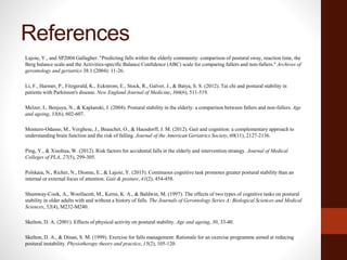 References
Lajoie, Y., and SP2004 Gallagher. "Predicting falls within the elderly community: comparison of postural sway, reaction time, the
Berg balance scale and the Activities-specific Balance Confidence (ABC) scale for comparing fallers and non-fallers." Archives of
gerontology and geriatrics 38.1 (2004): 11-26.
Li, F., Harmer, P., Fitzgerald, K., Eckstrom, E., Stock, R., Galver, J., & Batya, S. S. (2012). Tai chi and postural stability in
patients with Parkinson's disease. New England Journal of Medicine, 366(6), 511-519.
Melzer, I., Benjuya, N., & Kaplanski, J. (2004). Postural stability in the elderly: a comparison between fallers and non-fallers. Age
and ageing, 33(6), 602-607.
Montero‐Odasso, M., Verghese, J., Beauchet, O., & Hausdorff, J. M. (2012). Gait and cognition: a complementary approach to
understanding brain function and the risk of falling. Journal of the American Geriatrics Society, 60(11), 2127-2136.
Ping, Y., & Xiaohua, W. (2012). Risk factors for accidental falls in the elderly and intervention strategy. Journal of Medical
Colleges of PLA, 27(5), 299-305.
Polskaia, N., Richer, N., Dionne, E., & Lajoie, Y. (2015). Continuous cognitive task promotes greater postural stability than an
internal or external focus of attention. Gait & posture, 41(2), 454-458.
Shumway-Cook, A., Woollacott, M., Kerns, K. A., & Baldwin, M. (1997). The effects of two types of cognitive tasks on postural
stability in older adults with and without a history of falls. The Journals of Gerontology Series A: Biological Sciences and Medical
Sciences, 52(4), M232-M240.
Skelton, D. A. (2001). Effects of physical activity on postural stability. Age and ageing, 30, 33-40.
Skelton, D. A., & Dinan, S. M. (1999). Exercise for falls management: Rationale for an exercise programme aimed at reducing
postural instability. Physiotherapy theory and practice, 15(2), 105-120.
 