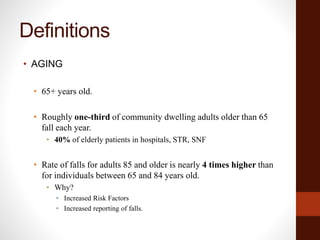 Definitions
• AGING
• 65+ years old.
• Roughly one-third of community dwelling adults older than 65
fall each year.
• 40% of elderly patients in hospitals, STR, SNF
• Rate of falls for adults 85 and older is nearly 4 times higher than
for individuals between 65 and 84 years old.
• Why?
• Increased Risk Factors
• Increased reporting of falls.
 