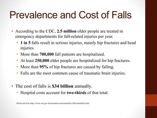 Prevalence and Cost of Falls
• According to the CDC, 2.5 million older people are treated in
emergency departments for fall-related injuries per year.
• 1 in 5 falls result in serious injuries, mainly hip fractures and head
injuries.
• More than 700,000 fall patients are hospitalized.
• At least 250,000 older people are hospitalized for hip fractures.
• More than 95% of hip fractures are caused by falling.
• Falls are the most common cause of traumatic brain injuries.
• The cost of falls is $34 billion annually.
• Hospital costs account for two-thirds of that total.
Retrieved from http://www.cdc.gov/homeandrecreationalsafety/falls/adultfalls.html
 
