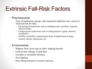 Extrinsic Fall-Risk Factors
• Pharmaceutical
• Type of medication, dosage, and compound medicines may causes an
increased risk for falls.
• Psychological medications such as antidepressants, anxiolytic, hypnotic,
anticonvulsants.
• Cardiovascular medications such as antihypertensive agents, diuretics,
vasodilators.
• NSAIDs, pain-killers, dopaminergic drugs, antiparkinsonism drugs.
• Alcohol, opioids, depressants, etc.
• Environmental
• Slippery floor, loose rugs or other tripping hazards
• Lack of stair railings, or grab bars
• Unstable or unsuitable furniture
• Poor lighting
• Poor fitting footwear or assistive devices
 