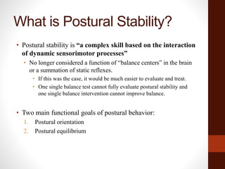 What is Postural Stability?
• Postural stability is “a complex skill based on the interaction
of dynamic sensorimotor processes”
• No longer considered a function of “balance centers” in the brain
or a summation of static reflexes.
• If this was the case, it would be much easier to evaluate and treat.
• One single balance test cannot fully evaluate postural stability and
one single balance intervention cannot improve balance.
• Two main functional goals of postural behavior:
1. Postural orientation
2. Postural equilibrium
 