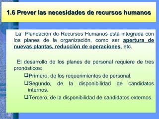 1.6 Prever las necesidades de recursos humanos1.6 Prever las necesidades de recursos humanos
La Planeación de Recursos Humanos está integrada con
los planes de la organización, como ser apertura de
nuevas plantas, reducción de operaciones, etc.
El desarrollo de los planes de personal requiere de tres
pronósticos:
Primero, de los requerimientos de personal.
Segundo, de la disponibilidad de candidatos
internos.
Tercero, de la disponibilidad de candidatos externos.
 