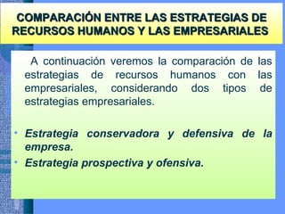 COMPARACIÓN ENTRE LAS ESTRATEGIAS DECOMPARACIÓN ENTRE LAS ESTRATEGIAS DE
RECURSOS HUMANOS Y LAS EMPRESARIALESRECURSOS HUMANOS Y LAS EMPRESARIALES
A continuación veremos la comparación de las
estrategias de recursos humanos con las
empresariales, considerando dos tipos de
estrategias empresariales.
• Estrategia conservadora y defensiva de la
empresa.
• Estrategia prospectiva y ofensiva.
 