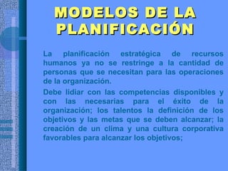 MODELOS DE LAMODELOS DE LA
PLANIFICACIÓNPLANIFICACIÓN
• La planificación estratégica de recursos
humanos ya no se restringe a la cantidad de
personas que se necesitan para las operaciones
de la organización.
• Debe lidiar con las competencias disponibles y
con las necesarias para el éxito de la
organización; los talentos la definición de los
objetivos y las metas que se deben alcanzar; la
creación de un clima y una cultura corporativa
favorables para alcanzar los objetivos;
 