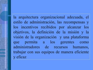 la arquitectura organizacional adecuada, el
estilo de administración, las recompensas y
los incentivos recibidos por alcanzar los
objetivos, la definición de la misión y la
visión de la organización y una plataforma
que permita a los gerentes como
administradores de recursos humanos,
trabajar con sus equipos de manera eficiente
y eficaz
 