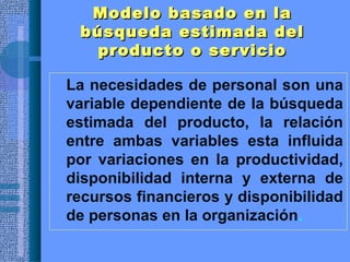 Modelo basado en laModelo basado en la
búsqueda estimada delbúsqueda estimada del
producto o servicioproducto o servicio
• La necesidades de personal son una
variable dependiente de la búsqueda
estimada del producto, la relación
entre ambas variables esta influida
por variaciones en la productividad,
disponibilidad interna y externa de
recursos financieros y disponibilidad
de personas en la organización.
 