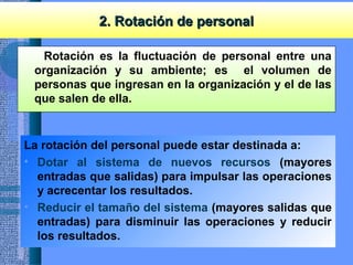 2. Rotación de personal2. Rotación de personal
Rotación es la fluctuación de personal entre una
organización y su ambiente; es el volumen de
personas que ingresan en la organización y el de las
que salen de ella.
La rotación del personal puede estar destinada a:
• Dotar al sistema de nuevos recursos (mayores
entradas que salidas) para impulsar las operaciones
y acrecentar los resultados.
• Reducir el tamaño del sistema (mayores salidas que
entradas) para disminuir las operaciones y reducir
los resultados.
 