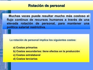 Rotación de personalRotación de personal
Muchas veces puede resultar mucho más costoso el
flujo continuo de recursos humanos a través de una
elevada rotación de personal, para mantener una
política salarial restrictiva.
La rotación de personal implica los siguientes costos:
a) Costos primarios
b) Costos secundarios: tiene efectos en la producción
c) Costos extralaboral
d) Costos terciarios
 