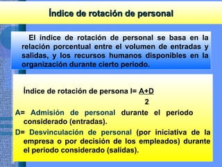Índice de rotación de personalÍndice de rotación de personal
El índice de rotación de personal se basa en la
relación porcentual entre el volumen de entradas y
salidas, y los recursos humanos disponibles en la
organización durante cierto periodo.
Índice de rotación de persona l= A+D
2
A= Admisión de personal durante el periodo
considerado (entradas).
D= Desvinculación de personal (por iniciativa de la
empresa o por decisión de los empleados) durante
el periodo considerado (salidas).
 