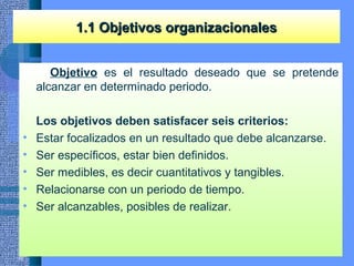 Objetivo es el resultado deseado que se pretende
alcanzar en determinado periodo.
Los objetivos deben satisfacer seis criterios:
• Estar focalizados en un resultado que debe alcanzarse.
• Ser específicos, estar bien definidos.
• Ser medibles, es decir cuantitativos y tangibles.
• Relacionarse con un periodo de tiempo.
• Ser alcanzables, posibles de realizar.
1.1 Objetivos organizacionales1.1 Objetivos organizacionales
 