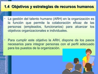 1.4 Objetivos y estrategias de recursos humanos1.4 Objetivos y estrategias de recursos humanos
• La gestión del talento humano (ARH) en la organización es
la función que permite la colaboración eficaz de las
personas (empleados, funcionarios) para alcanzar los
objetivos organizacionales e individuales.
• Para cumplir este objetivo la ARH, dispone de los pasos
necesarios para integrar personas con el perfil adecuado
para los puestos de la organización.
 