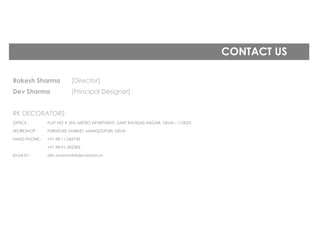 CONTACT US
Rakesh Sharma [Director]
Dev Sharma [Principal Designer]
RK DECORATORS
OFFICE - FLAT NO # 394, METRO APARTMENT, SANT RAVIDAS NAGAR, DELHI – 110033
WORKSHOP - FURNITURE MARKET, MANGOLPURI, DELHI
HAND PHONE - +91 98-11-069745
+91 98-91-202383
Email ID - dev.sharma@rkdecorators.in
 